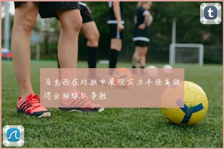 马克西在对抗中展现实力半场高效得分助球队争胜