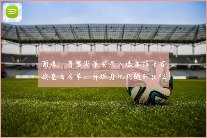 葡媒：普雷斯蒂安尼入选本菲卡客战皇马名单，并现身机场随队出征