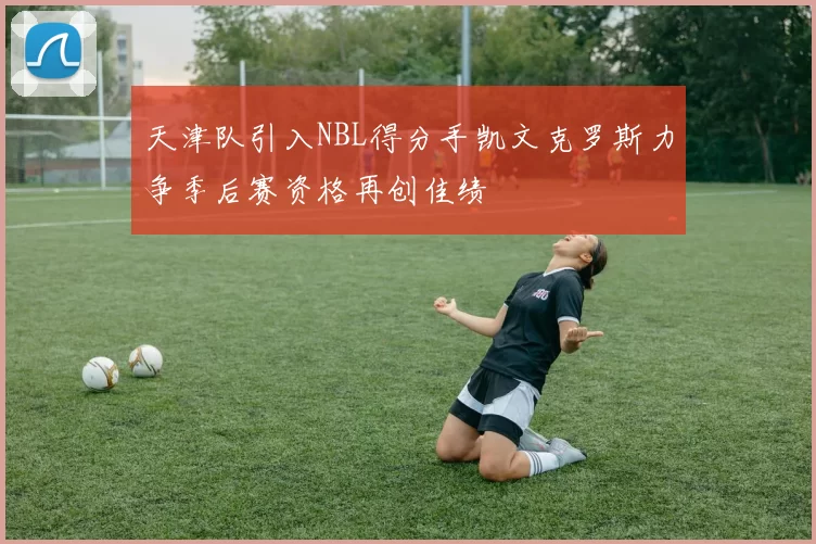 天津队引入NBL得分手凯文克罗斯力争季后赛资格再创佳绩