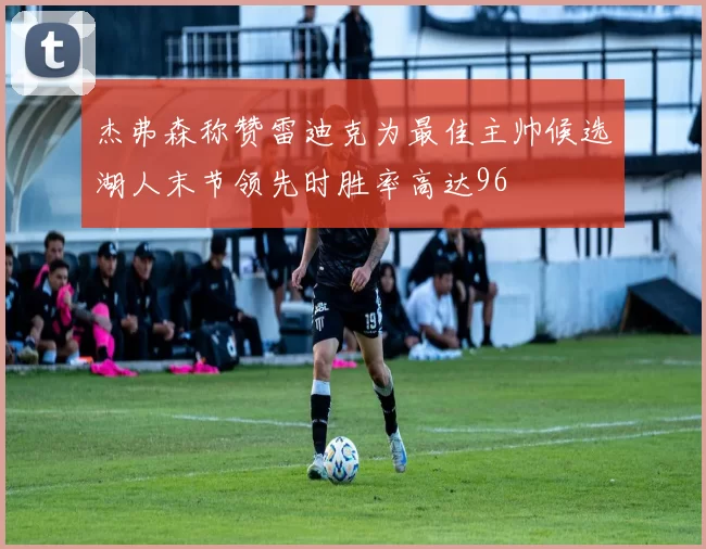 杰弗森称赞雷迪克为最佳主帅候选湖人末节领先时胜率高达96