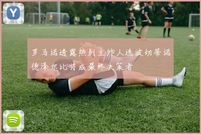 罗马诺透露热刺主帅人选波切蒂诺德泽尔比将成最终决策者