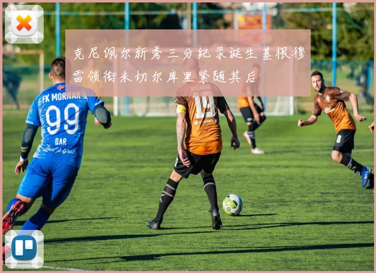 克尼佩尔新秀三分纪录诞生基根穆雷领衔米切尔库里紧随其后