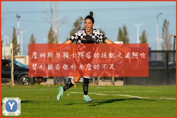 詹姆斯与骑士阵容的适配之道阿伦替补能否弥补老詹的不足