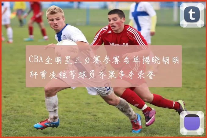 CBA全明星三分赛参赛名单揭晓胡明轩曾凌铉等球员齐聚争夺荣誉