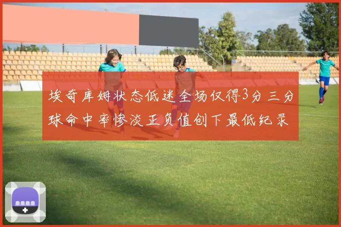 埃奇库姆状态低迷全场仅得3分三分球命中率惨淡正负值创下最低纪录