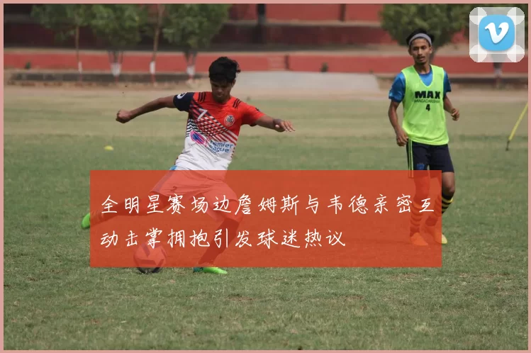 全明星赛场边詹姆斯与韦德亲密互动击掌拥抱引发球迷热议