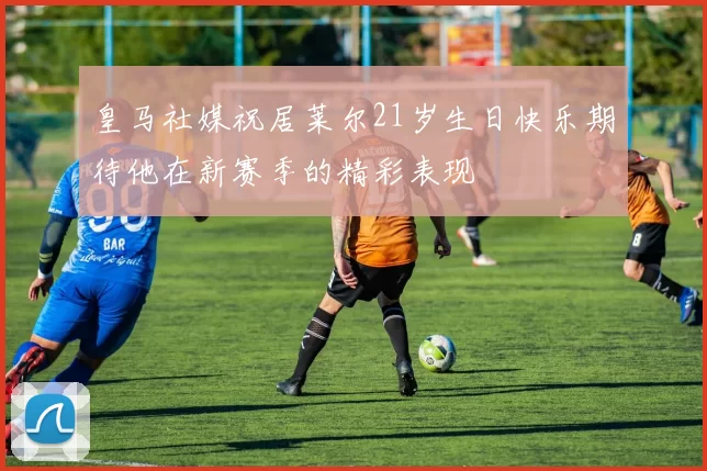 皇马社媒祝居莱尔21岁生日快乐期待他在新赛季的精彩表现