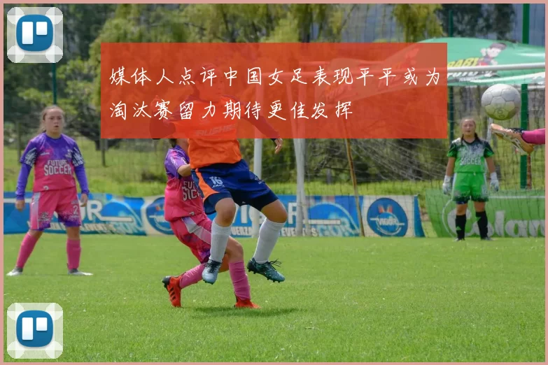 媒体人点评中国女足表现平平或为淘汰赛留力期待更佳发挥
