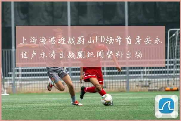 上海海港迎战蔚山HD杨希首秀安永佳卢永涛出战蒯纪闻替补出场