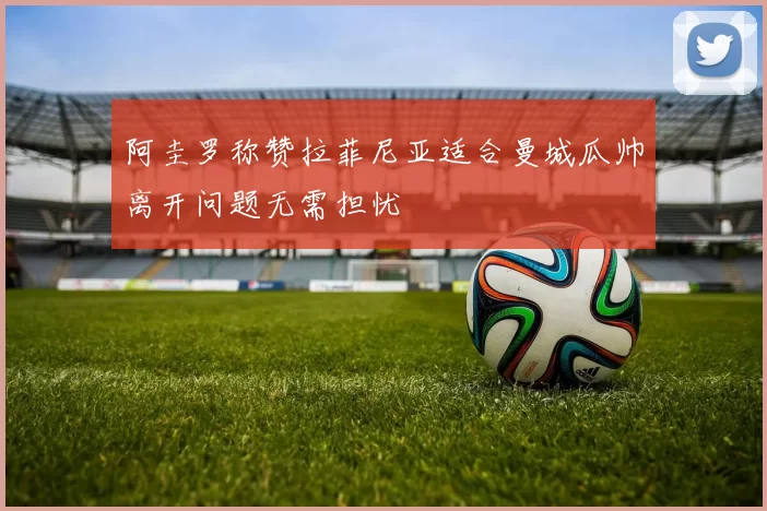 阿圭罗称赞拉菲尼亚适合曼城瓜帅离开问题无需担忧