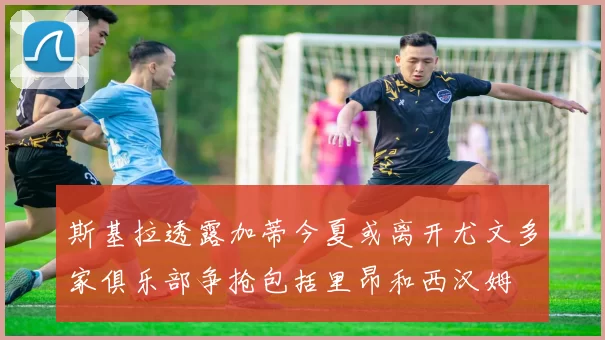 斯基拉透露加蒂今夏或离开尤文多家俱乐部争抢包括里昂和西汉姆