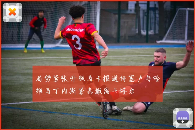 局势紧张升级马卡报道何塞卢与哈维马丁内斯紧急撤离卡塔尔