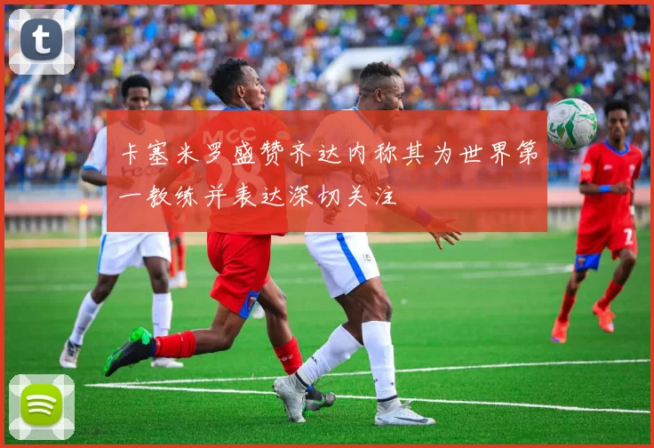 卡塞米罗盛赞齐达内称其为世界第一教练并表达深切关注