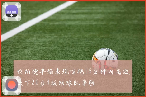 伦纳德半场表现惊艳16分钟内高效砍下20分4板助球队争胜