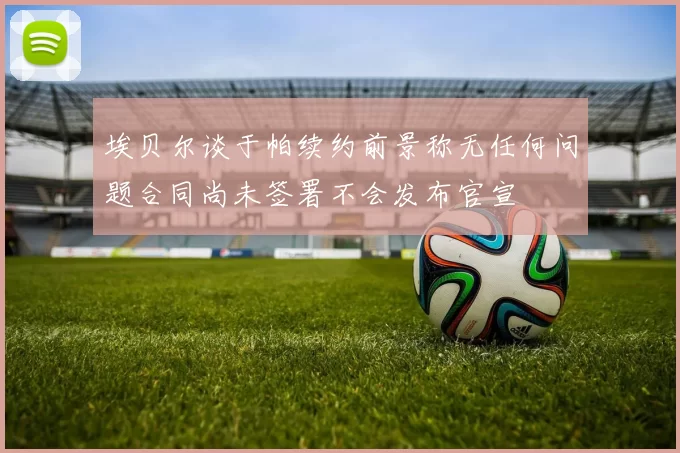 埃贝尔谈于帕续约前景称无任何问题合同尚未签署不会发布官宣
