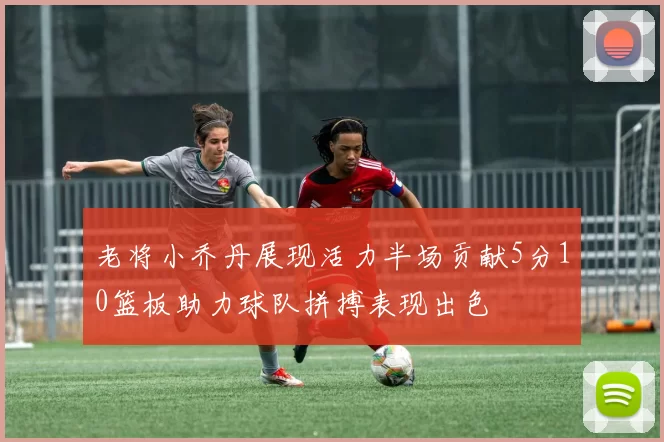 老将小乔丹展现活力半场贡献5分10篮板助力球队拼搏表现出色