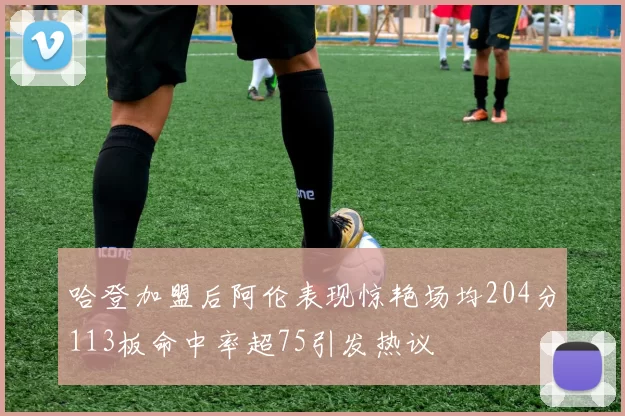 哈登加盟后阿伦表现惊艳场均204分113板命中率超75引发热议