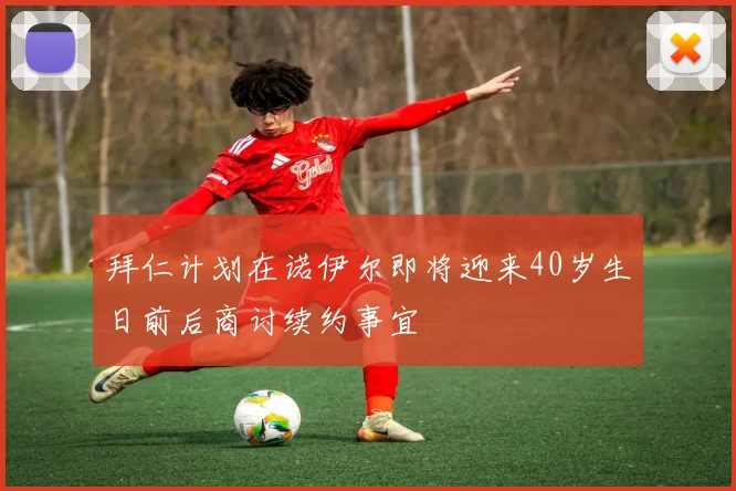 拜仁计划在诺伊尔即将迎来40岁生日前后商讨续约事宜