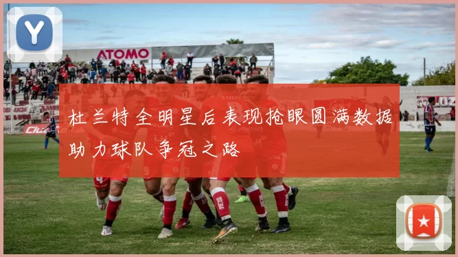 杜兰特全明星后表现抢眼圆满数据助力球队争冠之路
