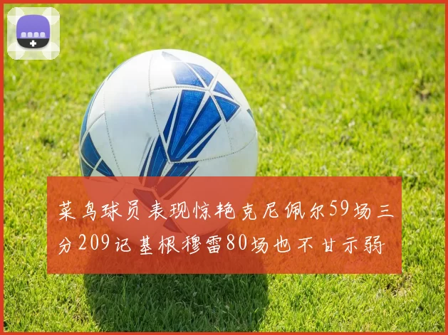 菜鸟球员表现惊艳克尼佩尔59场三分209记基根穆雷80场也不甘示弱